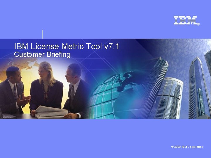 IBM License Metric Tool v 7. 1 Customer Briefing © 2008 IBM Corporation 