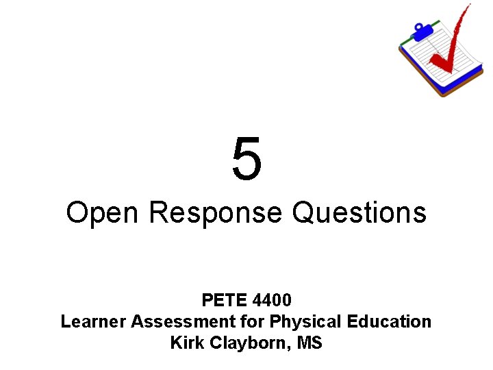 5 Open Response Questions PETE 4400 Learner Assessment for Physical Education Kirk Clayborn, MS