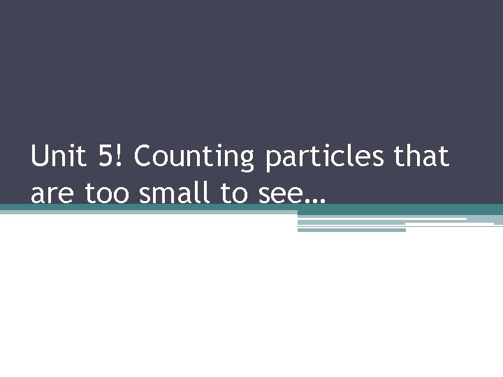 Unit 5! Counting particles that are too small to see… 