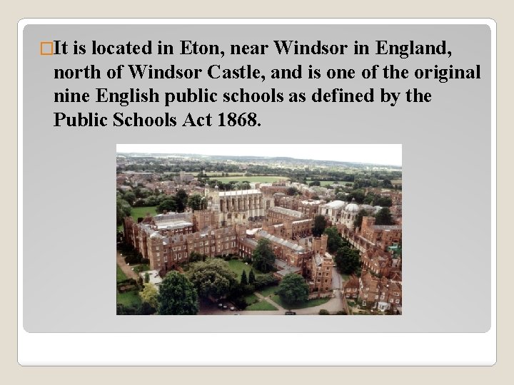 �It is located in Eton, near Windsor in England, north of Windsor Castle, and