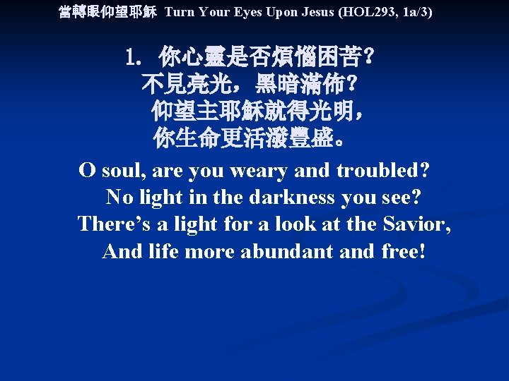 當轉眼仰望耶穌 Turn Your Eyes Upon Jesus (HOL 293, 1 a/3) 1. 你心靈是否煩惱困苦？ 不見亮光，黑暗滿佈？ 仰望主耶穌就得光明，