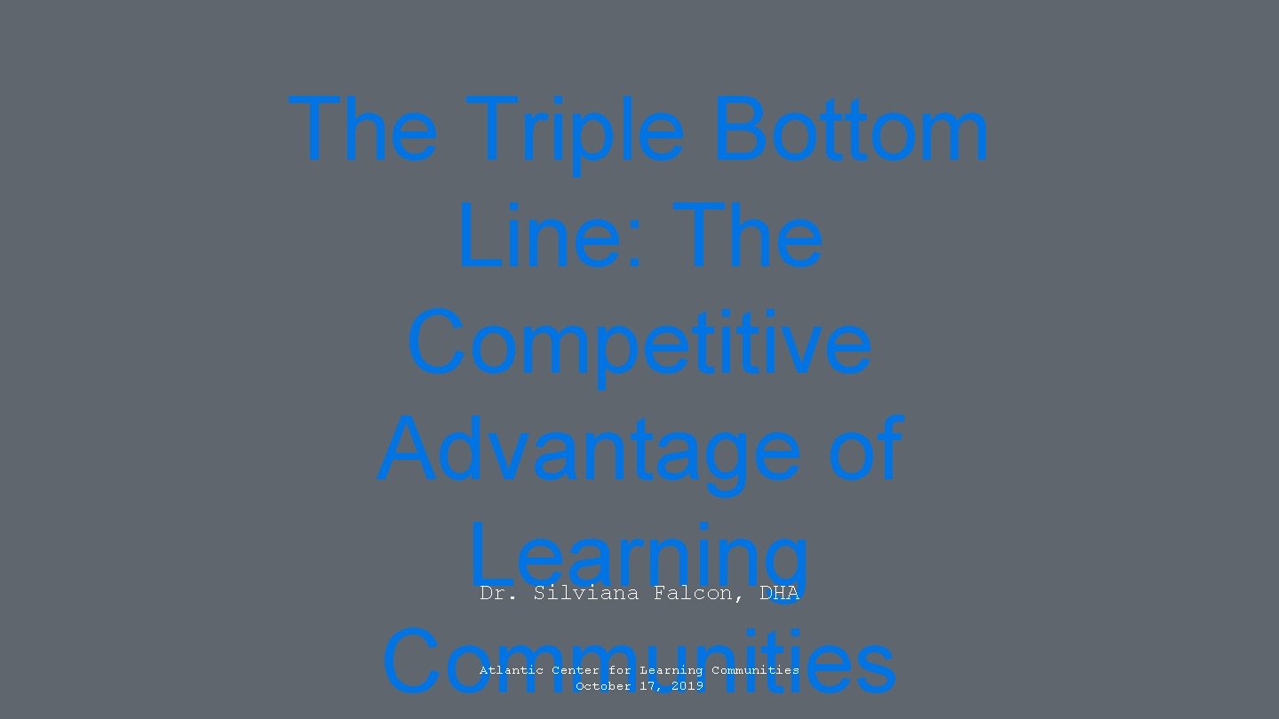 The Triple Bottom Line: The Competitive Advantage of Learning Communities Dr. Silviana Falcon, DHA