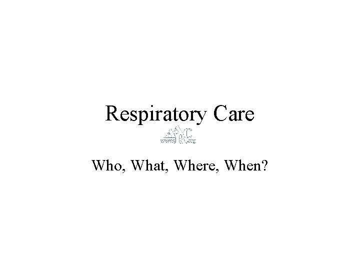 Respiratory Care Who, What, Where, When? 
