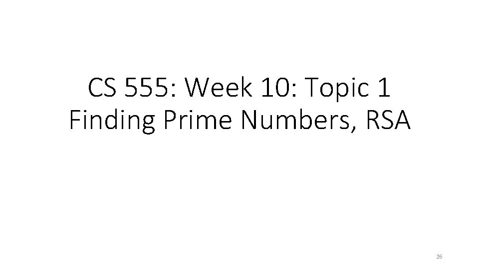 CS 555: Week 10: Topic 1 Finding Prime Numbers, RSA 26 