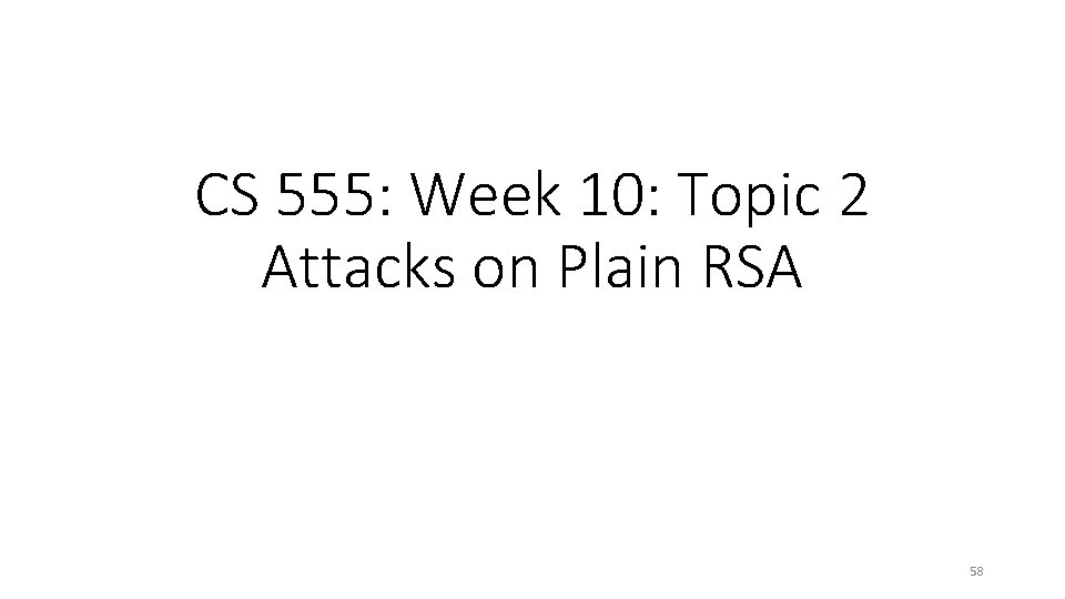 CS 555: Week 10: Topic 2 Attacks on Plain RSA 58 