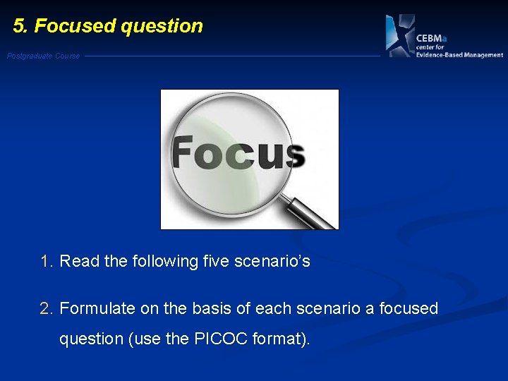 5. Focused question Postgraduate Course 1. Read the following five scenario’s 2. Formulate on