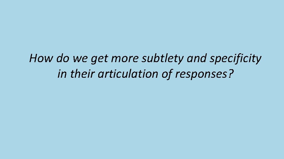 How do we get more subtlety and specificity in their articulation of responses? 