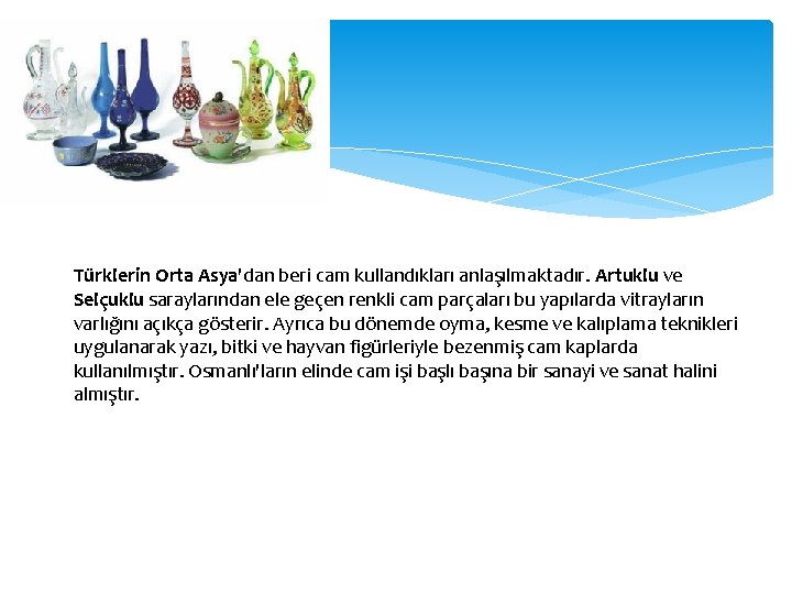 Türklerin Orta Asya'dan beri cam kullandıkları anlaşılmaktadır. Artuklu ve Selçuklu saraylarından ele geçen renkli