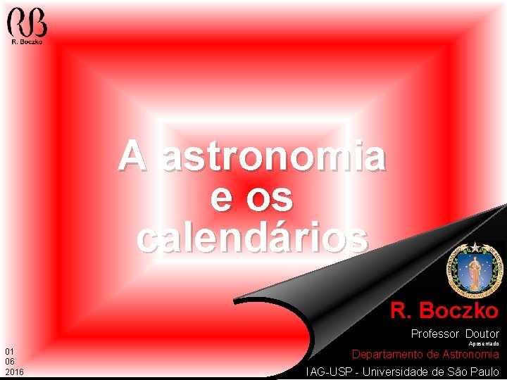 A astronomia e os calendários R. Boczko Professor Doutor Aposentado 01 06 2016 Departamento