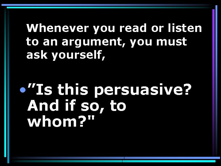 Whenever you read or listen to an argument, you must ask yourself, • ”Is