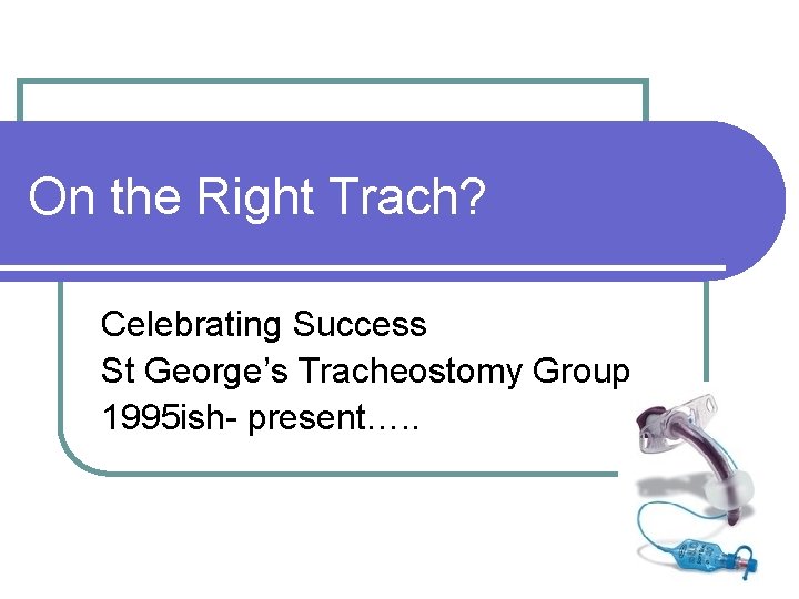 On the Right Trach? Celebrating Success St George’s Tracheostomy Group 1995 ish- present…. .