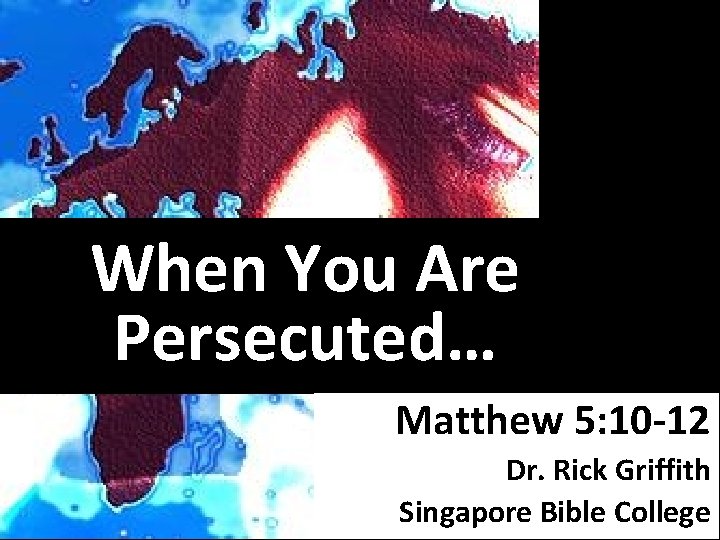 When You Are Persecuted… Matthew 5: 10 -12 Dr. Rick Griffith Singapore Bible College