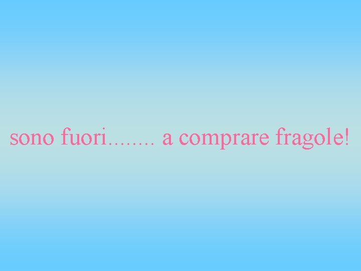 sono fuori. . . . a comprare fragole! 