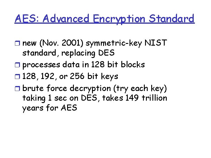 AES: Advanced Encryption Standard r new (Nov. 2001) symmetric-key NIST standard, replacing DES r AES: Advanced Encryption Standard r new (Nov. 2001) symmetric-key NIST standard, replacing DES r