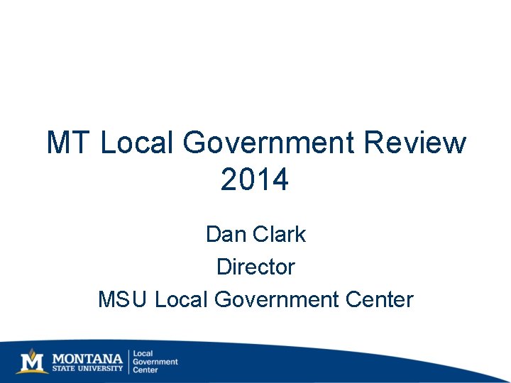 MT Local Government Review 2014 Dan Clark Director MSU Local Government Center MT Local Government Review 2014 Dan Clark Director MSU Local Government Center