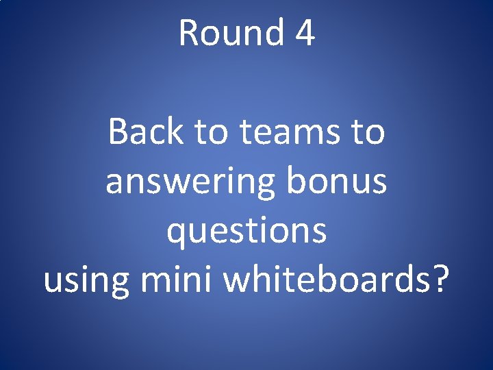 Round 4 Back to teams to answering bonus questions using mini whiteboards? Round 4 Back to teams to answering bonus questions using mini whiteboards?