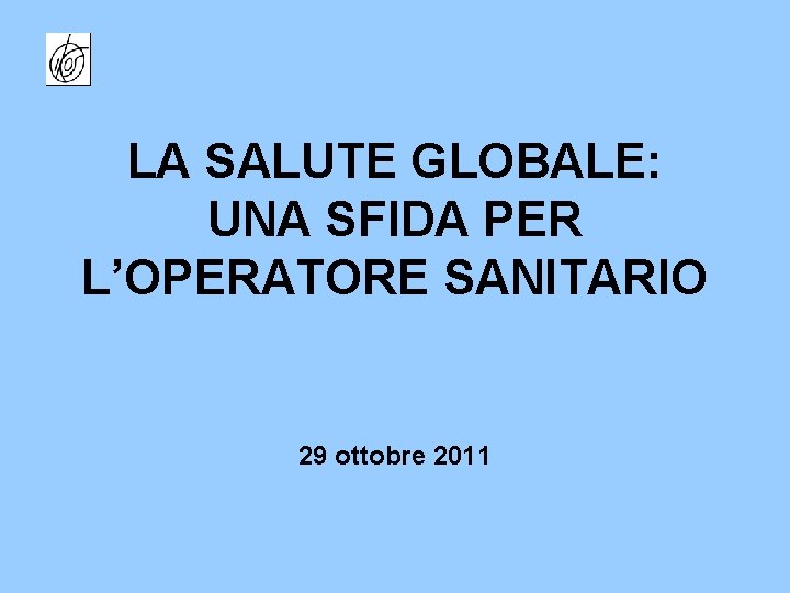 LA SALUTE GLOBALE: UNA SFIDA PER L’OPERATORE SANITARIO 29 ottobre 2011 
