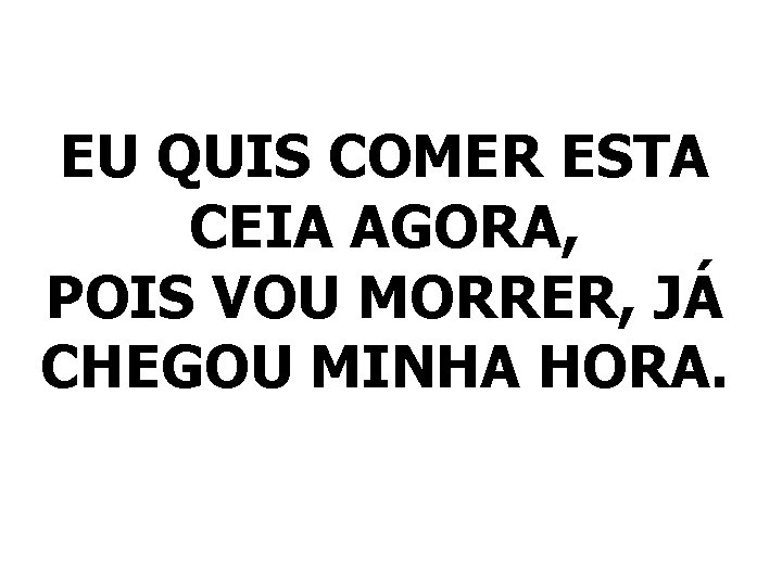 EU QUIS COMER ESTA CEIA AGORA, POIS VOU MORRER, JÁ CHEGOU MINHA HORA. 