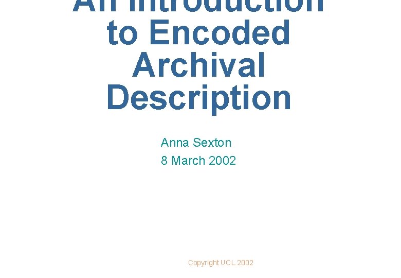 An Introduction to Encoded Archival Description Anna Sexton 8 March 2002 Copyright UCL 2002