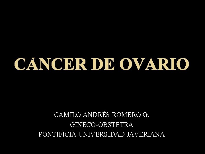 CÁNCER DE OVARIO CAMILO ANDRÉS ROMERO G. GINECO-OBSTETRA PONTIFICIA UNIVERSIDAD JAVERIANA 