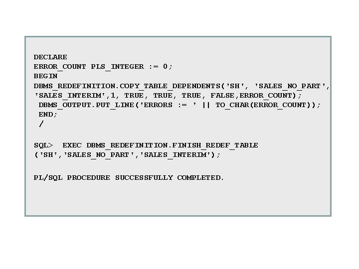 DECLARE ERROR_COUNT PLS_INTEGER : = 0; BEGIN DBMS_REDEFINITION. COPY_TABLE_DEPENDENTS('SH', 'SALES_NO_PART', 'SALES_INTERIM', 1, TRUE, FALSE, DECLARE ERROR_COUNT PLS_INTEGER : = 0; BEGIN DBMS_REDEFINITION. COPY_TABLE_DEPENDENTS('SH', 'SALES_NO_PART', 'SALES_INTERIM', 1, TRUE, FALSE,