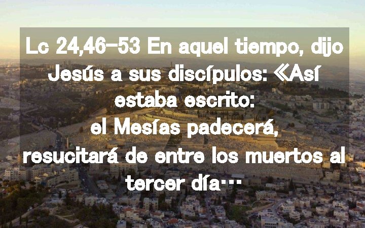 Lc 24, 46 -53 En aquel tiempo, dijo Jesús a sus discípulos: «Así estaba