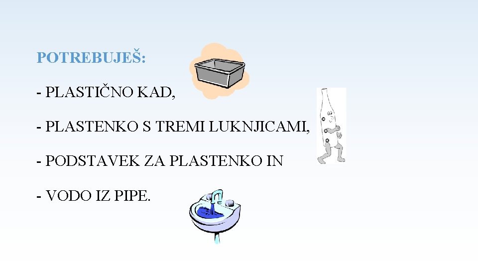 POTREBUJEŠ: - PLASTIČNO KAD, - PLASTENKO S TREMI LUKNJICAMI, - PODSTAVEK ZA PLASTENKO IN