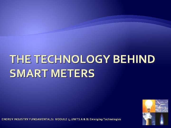 THE TECHNOLOGY BEHIND SMART METERS ENERGY INDUSTRY FUNDAMENTALS: MODULE 5, UNITS A & B: