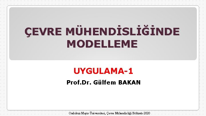 ÇEVRE MÜHENDİSLİĞİNDE MODELLEME UYGULAMA-1 Prof. Dr. Gülfem BAKAN Ondokuz Mayıs Üniversitesi, Çevre Mühendisliği Bölümü-2020