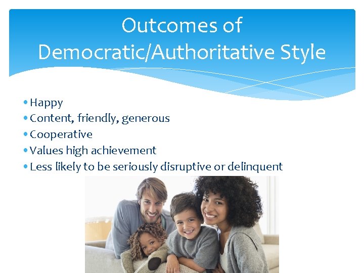 Outcomes of Democratic/Authoritative Style • Happy • Content, friendly, generous • Cooperative • Values Outcomes of Democratic/Authoritative Style • Happy • Content, friendly, generous • Cooperative • Values