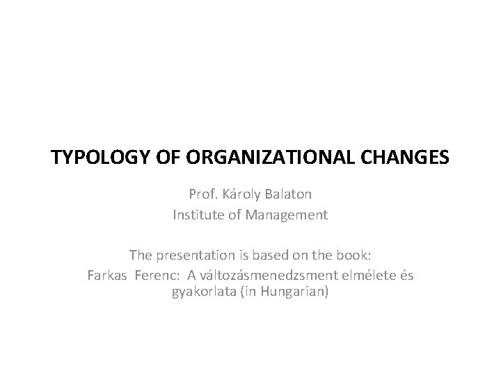 TYPOLOGY OF ORGANIZATIONAL CHANGES Prof. Károly Balaton Institute of Management The presentation is based