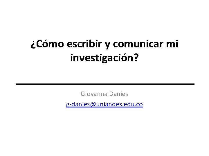 ¿Cómo escribir y comunicar mi investigación? Giovanna Danies g-danies@uniandes. edu. co 