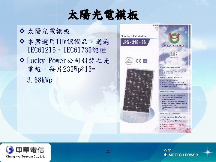太陽光電模板 v 本案選用TUV認證品，通過 IEC 61215、IEC 61730認證 v Lucky Power公司封裝之光 電板，每片230 Wp*16= 3. 68 k.