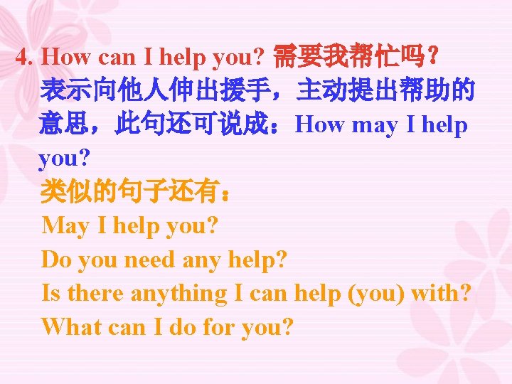 4. How can I help you? 需要我帮忙吗？ 表示向他人伸出援手，主动提出帮助的 意思，此句还可说成：How may I help you? 类似的句子还有：