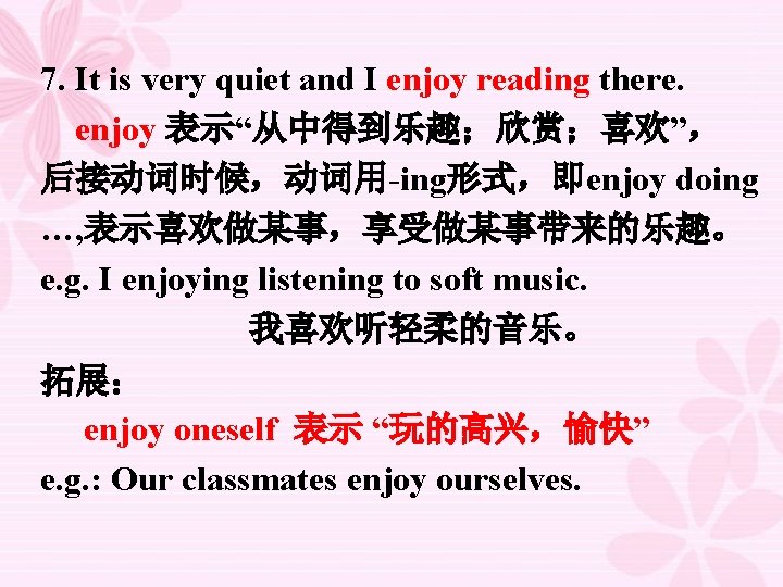 7. It is very quiet and I enjoy reading there. enjoy 表示“从中得到乐趣；欣赏；喜欢”， 后接动词时候，动词用-ing形式，即enjoy doing