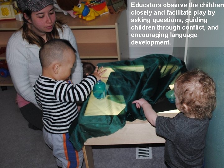 Educators observe the children closely and facilitate play by asking questions, guiding children through