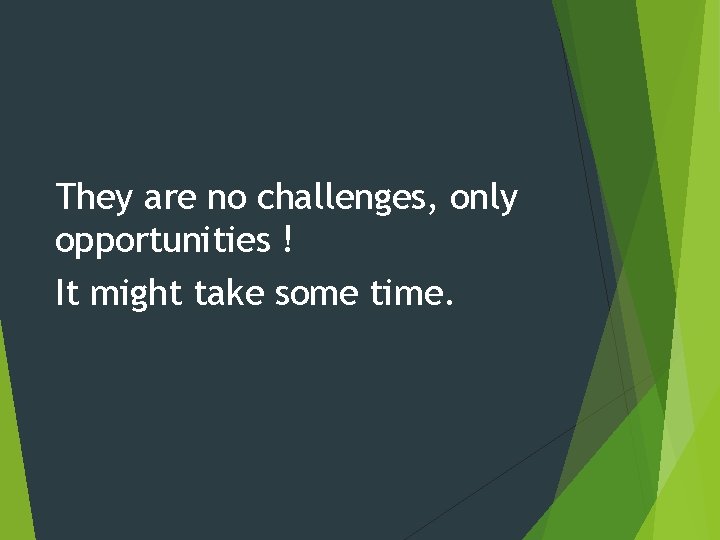 They are no challenges, only opportunities ! It might take some time. 