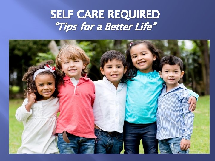 SELF CARE REQUIRED “Tips for a Better Life” 