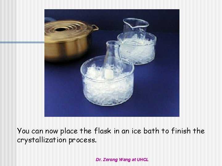 You can now place the flask in an ice bath to finish the crystallization