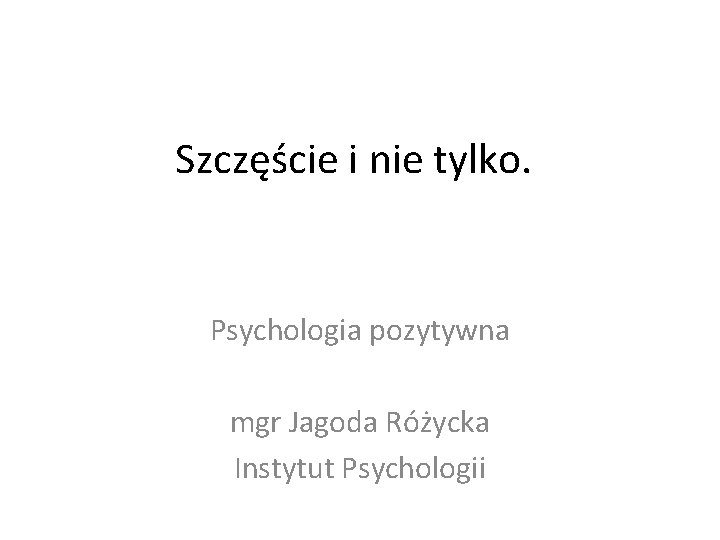 Szczęście i nie tylko. Psychologia pozytywna mgr Jagoda Różycka Instytut Psychologii 