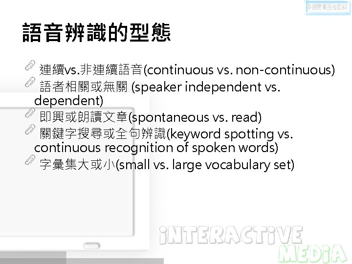 語音辨識的型態 連續vs. 非連續語音(continuous vs. non-continuous) 語者相關或無關 (speaker independent vs. dependent) 即興或朗讀文章(spontaneous vs. read) 關鍵字搜尋或全句辨識(keyword