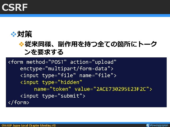 CSRF v対策 v従来同様、副作用を持つ全ての箇所にトーク ンを要求する <form method="POST" action="upload" enctype="multipart/form-data"> <input type="file" name="file"> <input type="hidden" 　　　　　　　name="token"