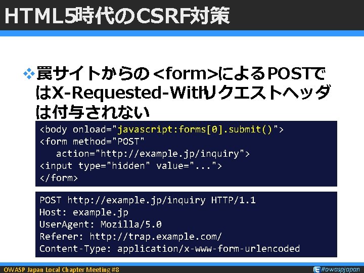 HTML 5時代のCSRF対策 v罠サイトからの <form>によるPOSTで はX-Requested-Withリクエストヘッダ は付与されない <body onload="javascript: forms[0]. submit()"> <form method="POST" action="http: //example.