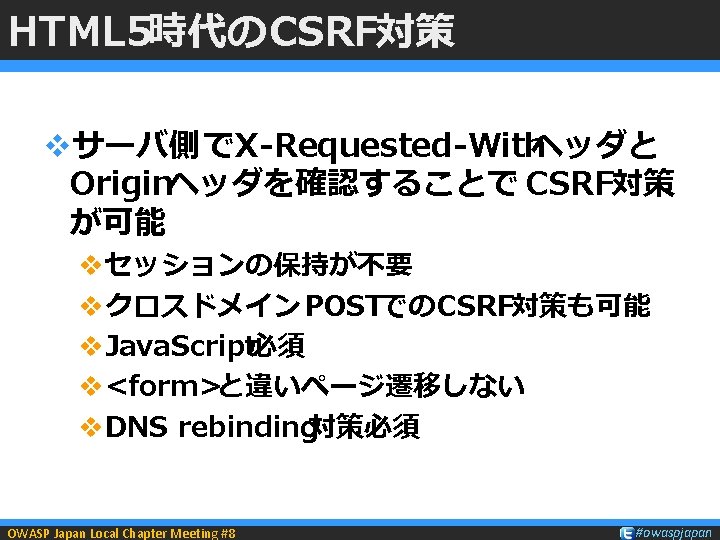 HTML 5時代のCSRF対策 vサーバ側でX-Requested-Withヘッダと Originヘッダを確認することで CSRF対策 が可能 vセッションの保持が不要 vクロスドメイン POSTでのCSRF対策も可能 v. Java. Script必須 v<form>と違いページ遷移しない v.