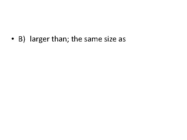  • B) larger than; the same size as 