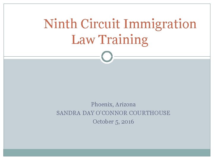 Ninth Circuit Immigration Law Training Phoenix, Arizona SANDRA DAY O’CONNOR COURTHOUSE October 5, 2016