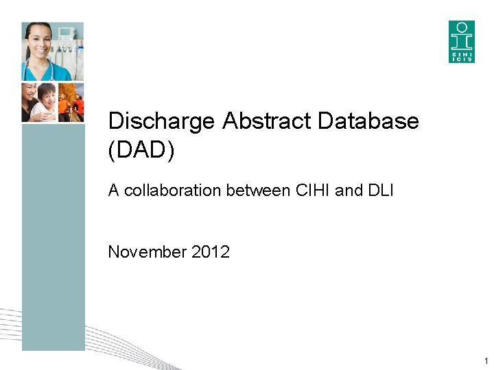 Discharge Abstract Database (DAD) A collaboration between CIHI and DLI November 2012 1 