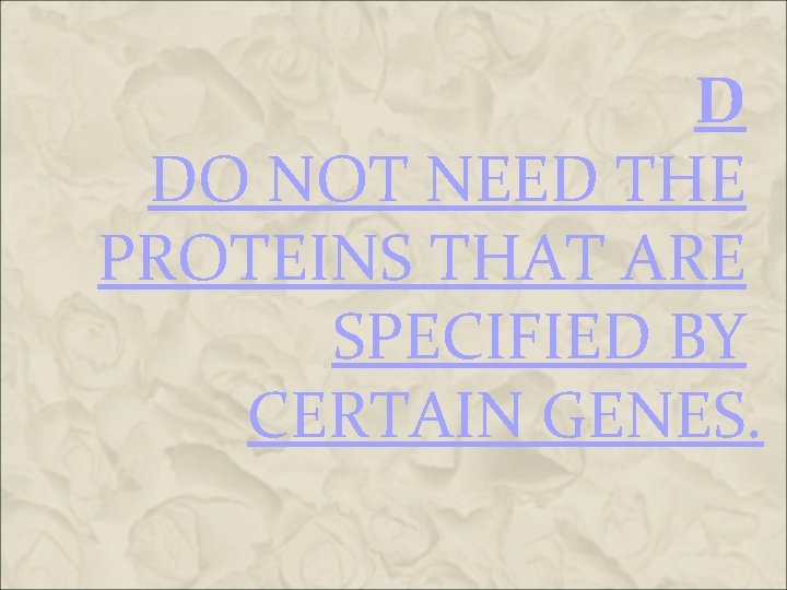 D DO NOT NEED THE PROTEINS THAT ARE SPECIFIED BY CERTAIN GENES. D DO NOT NEED THE PROTEINS THAT ARE SPECIFIED BY CERTAIN GENES.