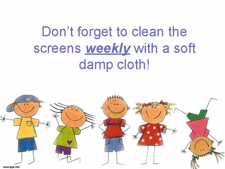 Don’t forget to clean the screens weekly with a soft damp cloth! 