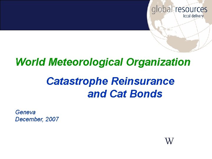 World Meteorological Organization Catastrophe Reinsurance and Cat Bonds Geneva December, 2007 W 